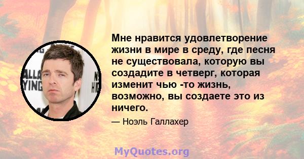 Мне нравится удовлетворение жизни в мире в среду, где песня не существовала, которую вы создадите в четверг, которая изменит чью -то жизнь, возможно, вы создаете это из ничего.