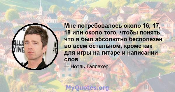 Мне потребовалось около 16, 17, 18 или около того, чтобы понять, что я был абсолютно бесполезен во всем остальном, кроме как для игры на гитаре и написании слов