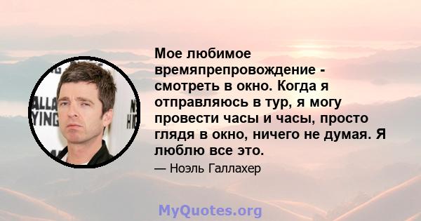 Мое любимое времяпрепровождение - смотреть в окно. Когда я отправляюсь в тур, я могу провести часы и часы, просто глядя в окно, ничего не думая. Я люблю все это.