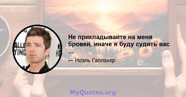 Не прикладывайте на меня бровей, иначе я буду судить вас ...