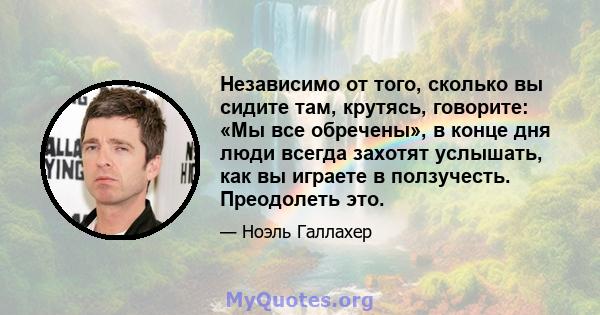 Независимо от того, сколько вы сидите там, крутясь, говорите: «Мы все обречены», в конце дня люди всегда захотят услышать, как вы играете в ползучесть. Преодолеть это.