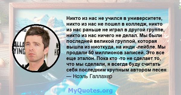 Никто из нас не учился в университете, никто из нас не пошел в колледж, никто из нас раньше не играл в другой группе, никто из нас ничего не делал. Мы были последней великой группой, которая вышла из ниоткуда, на инди