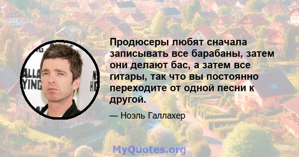 Продюсеры любят сначала записывать все барабаны, затем они делают бас, а затем все гитары, так что вы постоянно переходите от одной песни к другой.