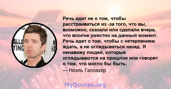 Речь идет не о том, чтобы расстраиваться из -за того, что вы, возможно, сказали или сделали вчера, что вполне уместно на данный момент. Речь идет о том, чтобы с нетерпением ждать, а не оглядываться назад. Я ненавижу