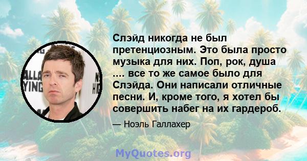 Слэйд никогда не был претенциозным. Это была просто музыка для них. Поп, рок, душа .... все то же самое было для Слэйда. Они написали отличные песни. И, кроме того, я хотел бы совершить набег на их гардероб.