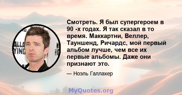 Смотреть. Я был супергероем в 90 -х годах. Я так сказал в то время. Маккартни, Веллер, Тауншенд, Ричардс, мой первый альбом лучше, чем все их первые альбомы. Даже они признают это.