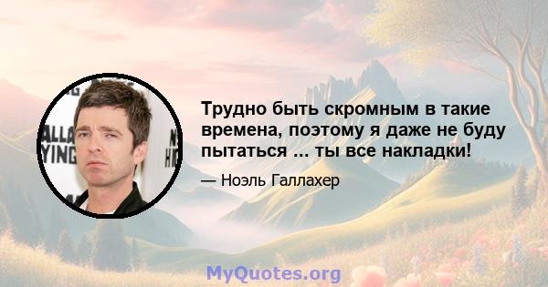 Трудно быть скромным в такие времена, поэтому я даже не буду пытаться ... ты все накладки!