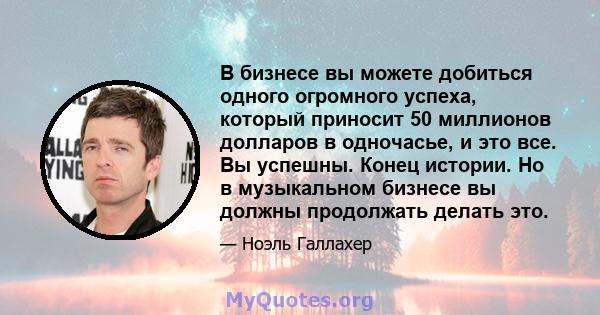 В бизнесе вы можете добиться одного огромного успеха, который приносит 50 миллионов долларов в одночасье, и это все. Вы успешны. Конец истории. Но в музыкальном бизнесе вы должны продолжать делать это.