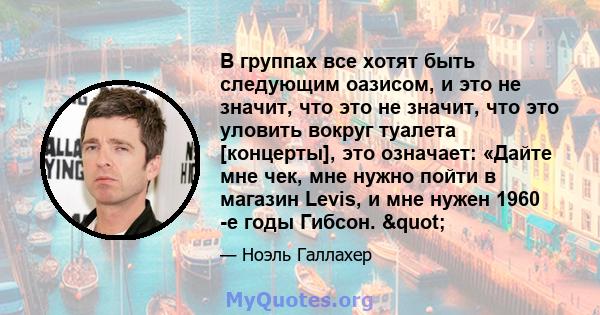 В группах все хотят быть следующим оазисом, и это не значит, что это не значит, что это уловить вокруг туалета [концерты], это означает: «Дайте мне чек, мне нужно пойти в магазин Levis, и мне нужен 1960 -е годы Гибсон.