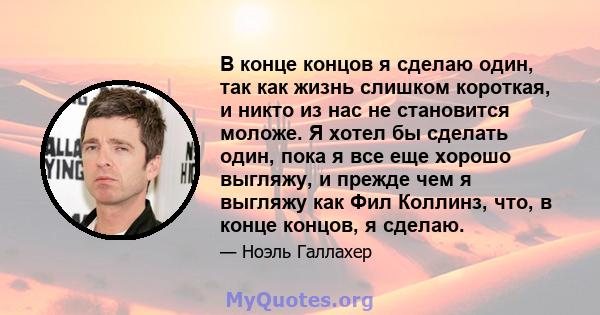 В конце концов я сделаю один, так как жизнь слишком короткая, и никто из нас не становится моложе. Я хотел бы сделать один, пока я все еще хорошо выгляжу, и прежде чем я выгляжу как Фил Коллинз, что, в конце концов, я