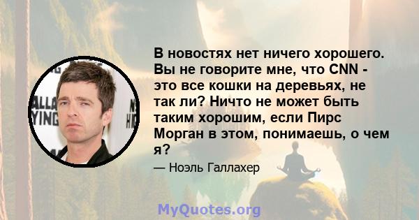 В новостях нет ничего хорошего. Вы не говорите мне, что CNN - это все кошки на деревьях, не так ли? Ничто не может быть таким хорошим, если Пирс Морган в этом, понимаешь, о чем я?