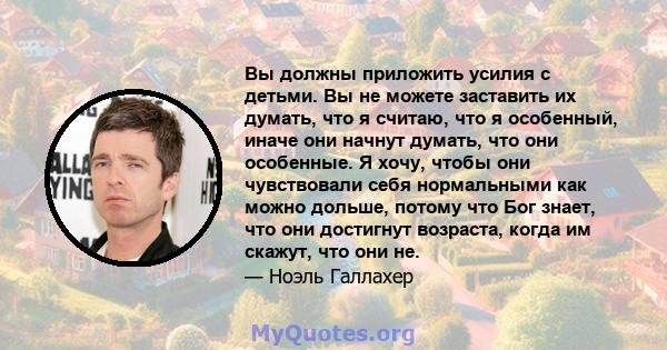 Вы должны приложить усилия с детьми. Вы не можете заставить их думать, что я считаю, что я особенный, иначе они начнут думать, что они особенные. Я хочу, чтобы они чувствовали себя нормальными как можно дольше, потому