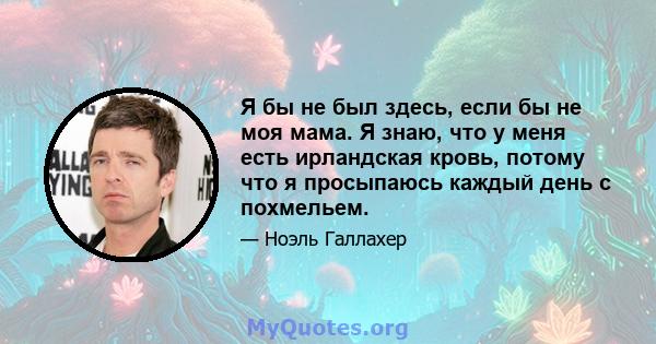 Я бы не был здесь, если бы не моя мама. Я знаю, что у меня есть ирландская кровь, потому что я просыпаюсь каждый день с похмельем.