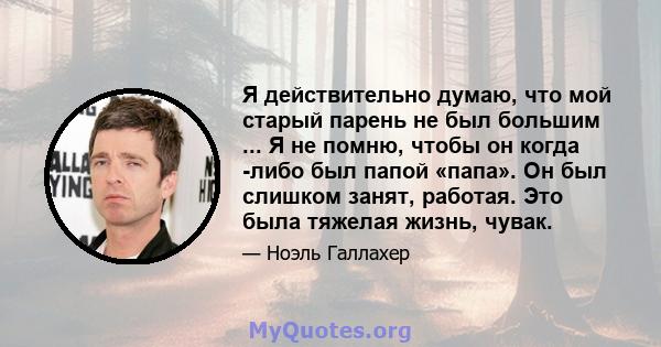 Я действительно думаю, что мой старый парень не был большим ... Я не помню, чтобы он когда -либо был папой «папа». Он был слишком занят, работая. Это была тяжелая жизнь, чувак.