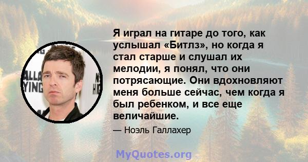 Я играл на гитаре до того, как услышал «Битлз», но когда я стал старше и слушал их мелодии, я понял, что они потрясающие. Они вдохновляют меня больше сейчас, чем когда я был ребенком, и все еще величайшие.