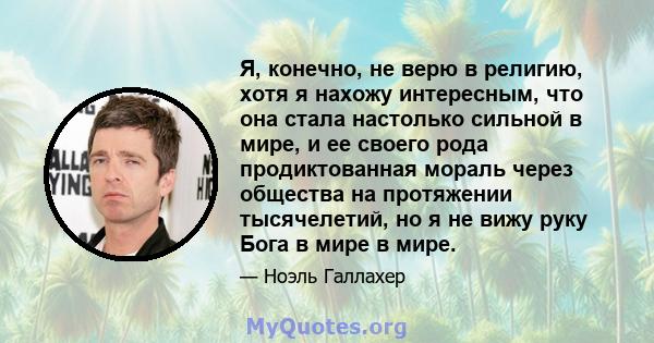 Я, конечно, не верю в религию, хотя я нахожу интересным, что она стала настолько сильной в мире, и ее своего рода продиктованная мораль через общества на протяжении тысячелетий, но я не вижу руку Бога в мире в мире.