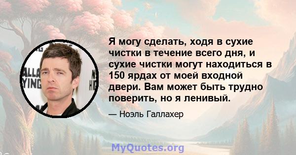 Я могу сделать, ходя в сухие чистки в течение всего дня, и сухие чистки могут находиться в 150 ярдах от моей входной двери. Вам может быть трудно поверить, но я ленивый.