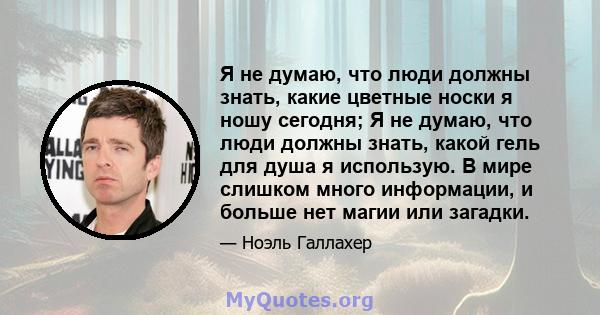 Я не думаю, что люди должны знать, какие цветные носки я ношу сегодня; Я не думаю, что люди должны знать, какой гель для душа я использую. В мире слишком много информации, и больше нет магии или загадки.