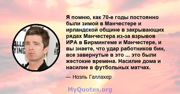 Я помню, как 70-е годы постоянно были зимой в Манчестере и ирландской общине в закрывающих рядах Манчестера из-за взрывов ИРА в Бирмингеме и Манчестере, и вы знаете, что удар работников бин, все завернутые в это ... это 