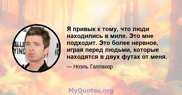 Я привык к тому, что люди находились в миле. Это мне подходит. Это более нервное, играя перед людьми, которые находятся в двух футах от меня.