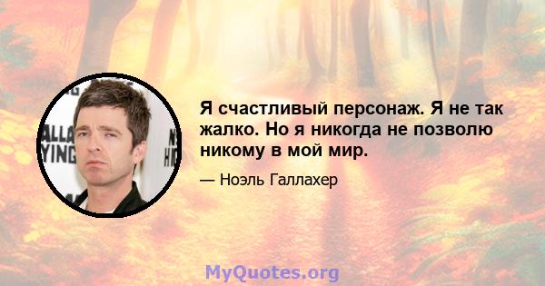 Я счастливый персонаж. Я не так жалко. Но я никогда не позволю никому в мой мир.