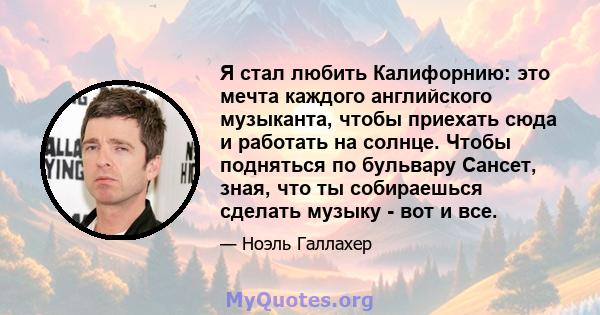 Я стал любить Калифорнию: это мечта каждого английского музыканта, чтобы приехать сюда и работать на солнце. Чтобы подняться по бульвару Сансет, зная, что ты собираешься сделать музыку - вот и все.