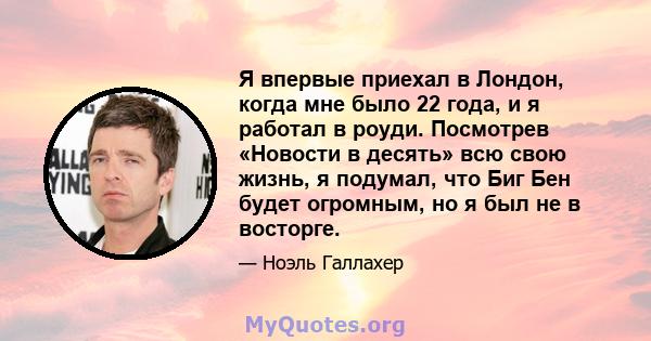 Я впервые приехал в Лондон, когда мне было 22 года, и я работал в роуди. Посмотрев «Новости в десять» всю свою жизнь, я подумал, что Биг Бен будет огромным, но я был не в восторге.