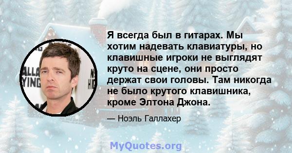 Я всегда был в гитарах. Мы хотим надевать клавиатуры, но клавишные игроки не выглядят круто на сцене, они просто держат свои головы. Там никогда не было крутого клавишника, кроме Элтона Джона.