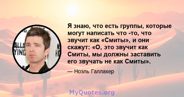 Я знаю, что есть группы, которые могут написать что -то, что звучит как «Смиты», и они скажут: «О, это звучит как Смиты, мы должны заставить его звучать не как Смиты».