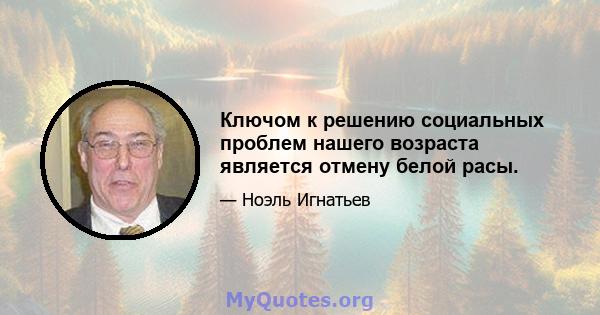 Ключом к решению социальных проблем нашего возраста является отмену белой расы.