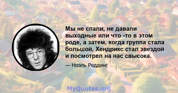 Мы не спали, не давали выходные или что -то в этом роде, а затем, когда группа стала большой, Хендрикс стал звездой и посмотрел на нас свысока.