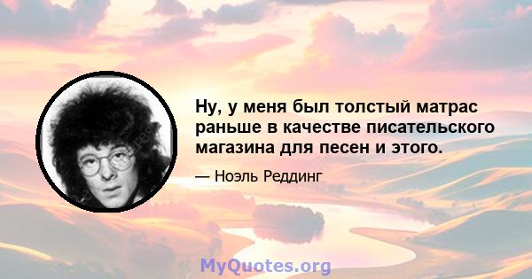 Ну, у меня был толстый матрас раньше в качестве писательского магазина для песен и этого.