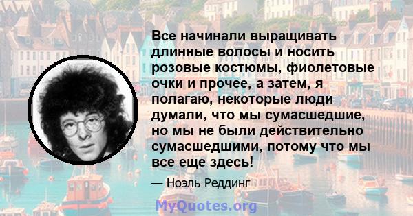 Все начинали выращивать длинные волосы и носить розовые костюмы, фиолетовые очки и прочее, а затем, я полагаю, некоторые люди думали, что мы сумасшедшие, но мы не были действительно сумасшедшими, потому что мы все еще