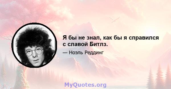 Я бы не знал, как бы я справился с славой Битлз.