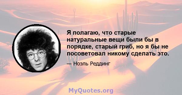 Я полагаю, что старые натуральные вещи были бы в порядке, старый гриб, но я бы не посоветовал никому сделать это.