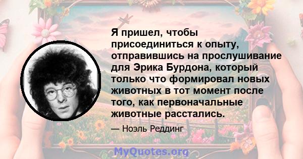 Я пришел, чтобы присоединиться к опыту, отправившись на прослушивание для Эрика Бурдона, который только что формировал новых животных в тот момент после того, как первоначальные животные расстались.