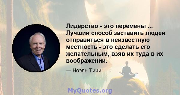 Лидерство - это перемены ... Лучший способ заставить людей отправиться в неизвестную местность - это сделать его желательным, взяв их туда в их воображении.