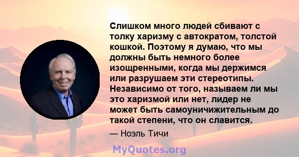 Слишком много людей сбивают с толку харизму с автократом, толстой кошкой. Поэтому я думаю, что мы должны быть немного более изощренными, когда мы держимся или разрушаем эти стереотипы. Независимо от того, называем ли мы 