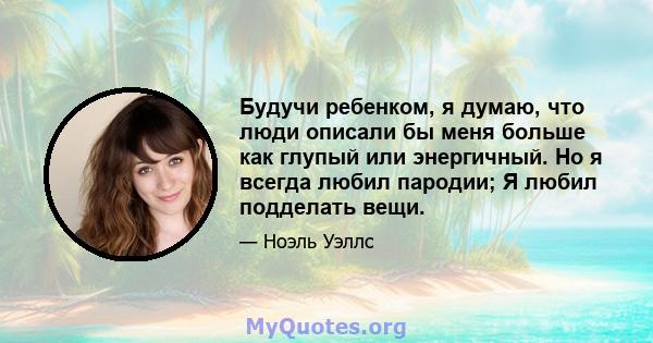 Будучи ребенком, я думаю, что люди описали бы меня больше как глупый или энергичный. Но я всегда любил пародии; Я любил подделать вещи.