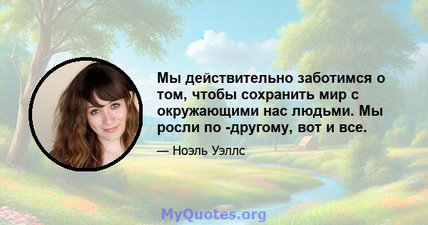 Мы действительно заботимся о том, чтобы сохранить мир с окружающими нас людьми. Мы росли по -другому, вот и все.