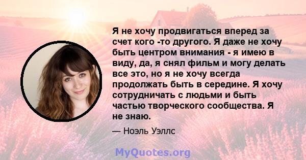 Я не хочу продвигаться вперед за счет кого -то другого. Я даже не хочу быть центром внимания - я имею в виду, да, я снял фильм и могу делать все это, но я не хочу всегда продолжать быть в середине. Я хочу сотрудничать с 