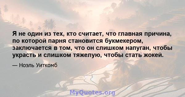 Я не один из тех, кто считает, что главная причина, по которой парня становится букмекером, заключается в том, что он слишком напуган, чтобы украсть и слишком тяжелую, чтобы стать жокей.