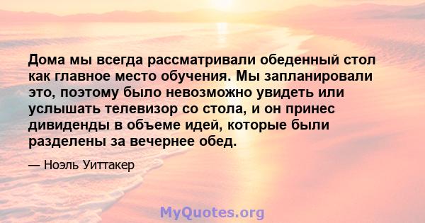 Дома мы всегда рассматривали обеденный стол как главное место обучения. Мы запланировали это, поэтому было невозможно увидеть или услышать телевизор со стола, и он принес дивиденды в объеме идей, которые были разделены