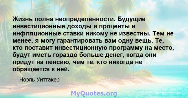 Жизнь полна неопределенности. Будущие инвестиционные доходы и проценты и инфляционные ставки никому не известны. Тем не менее, я могу гарантировать вам одну вещь. Те, кто поставит инвестиционную программу на место,