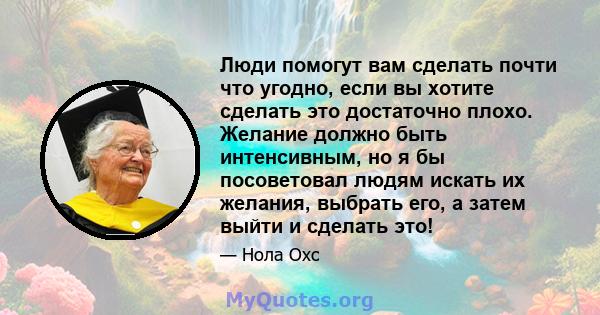 Люди помогут вам сделать почти что угодно, если вы хотите сделать это достаточно плохо. Желание должно быть интенсивным, но я бы посоветовал людям искать их желания, выбрать его, а затем выйти и сделать это!