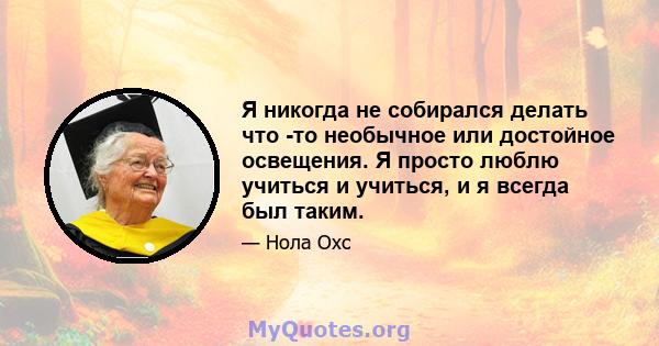 Я никогда не собирался делать что -то необычное или достойное освещения. Я просто люблю учиться и учиться, и я всегда был таким.