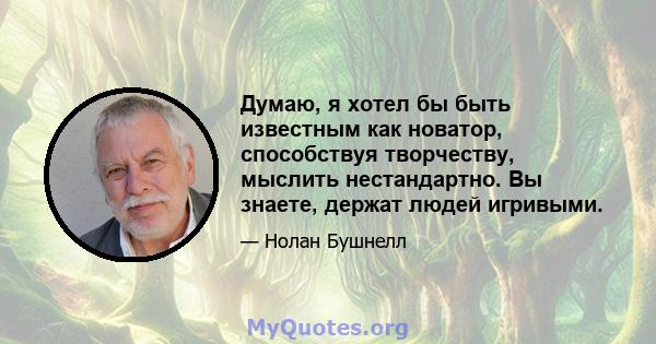 Думаю, я хотел бы быть известным как новатор, способствуя творчеству, мыслить нестандартно. Вы знаете, держат людей игривыми.