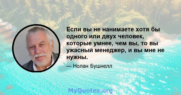 Если вы не нанимаете хотя бы одного или двух человек, которые умнее, чем вы, то вы ужасный менеджер, и вы мне не нужны.