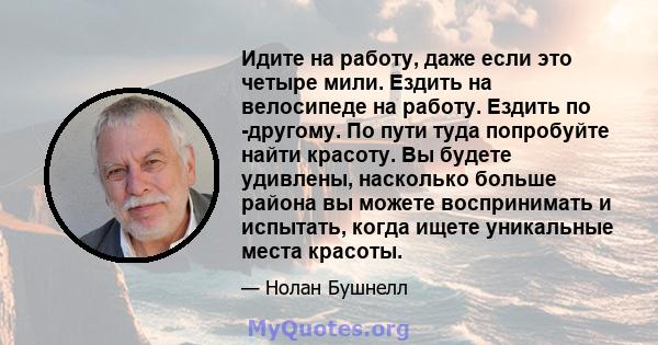 Идите на работу, даже если это четыре мили. Ездить на велосипеде на работу. Ездить по -другому. По пути туда попробуйте найти красоту. Вы будете удивлены, насколько больше района вы можете воспринимать и испытать, когда 