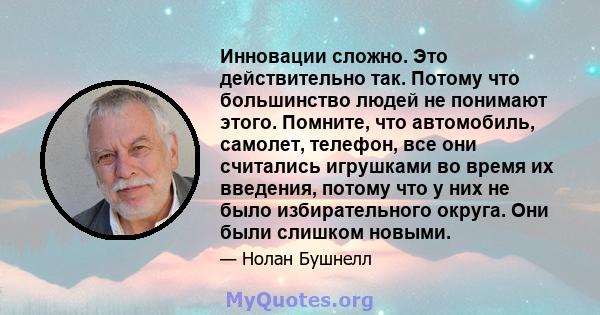 Инновации сложно. Это действительно так. Потому что большинство людей не понимают этого. Помните, что автомобиль, самолет, телефон, все они считались игрушками во время их введения, потому что у них не было